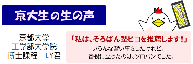 京大生の生の声 京都大学 工学部大学院 博士課程 I.Y君 私は、そろばん塾ピコを推薦します！ いろんな習い事をしたけれど、一番役に立ったのは、ソロバンでした。